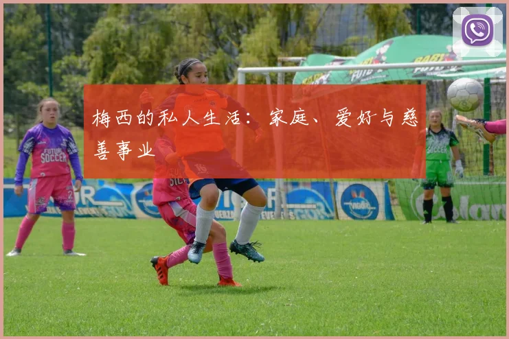 梅西的私人生活:家庭、爱好与慈善事业