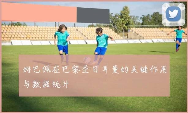 姆巴佩在巴黎圣日耳曼的关键作用与数据统计