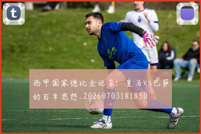 西甲国家德比全记录:皇马vs巴萨的百年恩怨_20260703181850