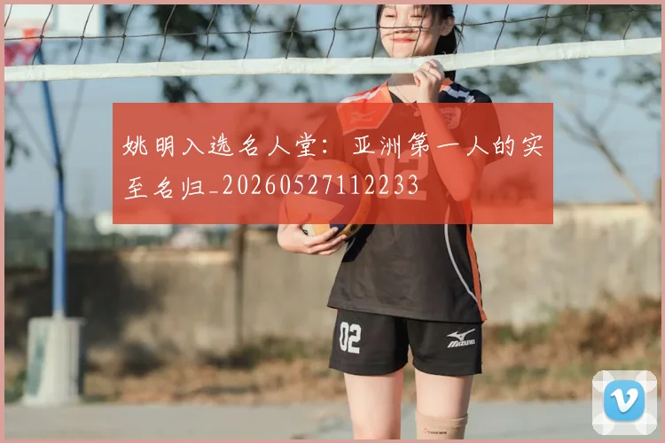 姚明入选名人堂:亚洲第一人的实至名归_20260527112233