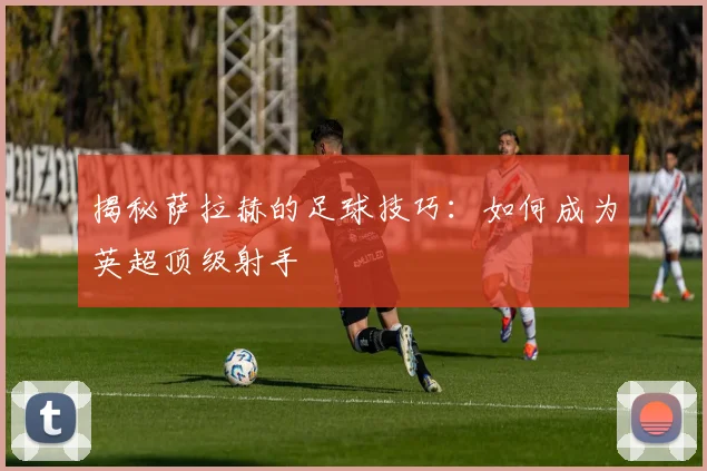 揭秘萨拉赫的足球技巧：如何成为英超顶级射手
