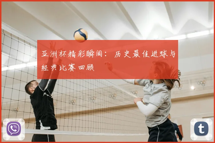 亚洲杯精彩瞬间:历史最佳进球与经典比赛回顾