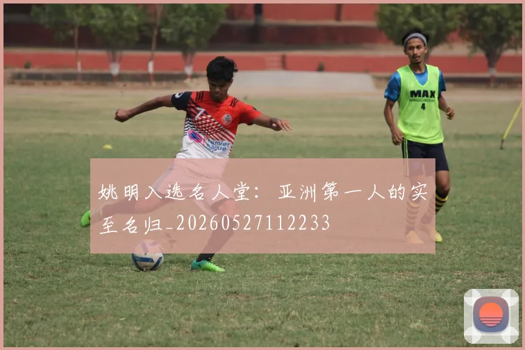 姚明入选名人堂:亚洲第一人的实至名归_20260527112233