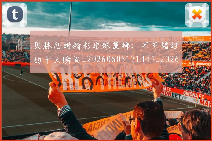 贝林厄姆精彩进球集锦：不可错过的十大瞬间_20260605171444_20260703181958