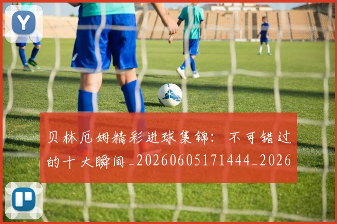 贝林厄姆精彩进球集锦：不可错过的十大瞬间_20260605171444_20260703181958