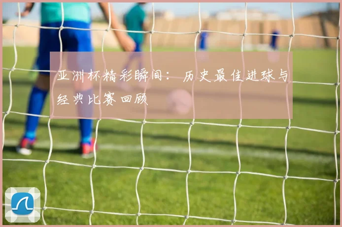 亚洲杯精彩瞬间:历史最佳进球与经典比赛回顾