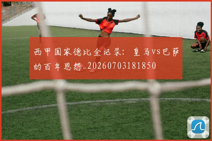 西甲国家德比全记录:皇马vs巴萨的百年恩怨_20260703181850