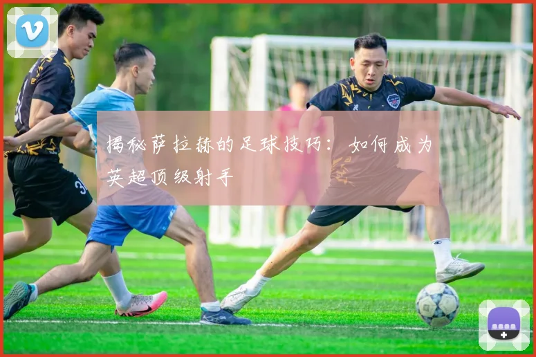 揭秘萨拉赫的足球技巧：如何成为英超顶级射手