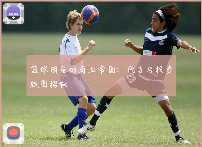 篮球明星的商业帝国:代言与投资版图揭秘